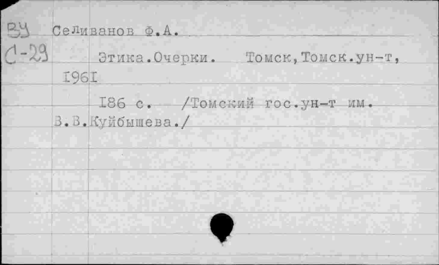 ﻿	Селиванов.. Ф. А.	
		Этика.Очепки. Томск.Томск.ун-т,
1961		
		186 с. /Томский гос.ун-т им-
	З.В.	Куйбышева./
		
		
		
		
		
				;	 . 	;	 . .